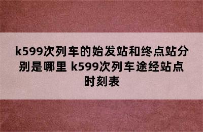 k599次列车的始发站和终点站分别是哪里 k599次列车途经站点时刻表